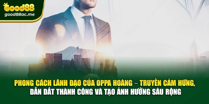 Phong cách lãnh đạo của Oppa Hoàng – Truyền cảm hứng, dẫn dắt thành công và tạo ảnh hưởng sâu rộng